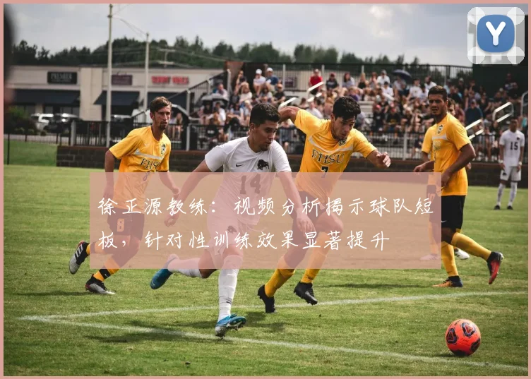 徐正源教练：视频分析揭示球队短板，针对性训练效果显著提升