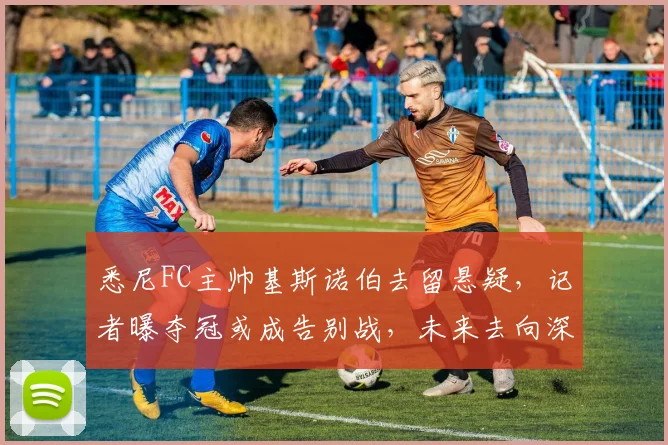 悉尼FC主帅基斯诺伯去留悬疑，记者曝夺冠或成告别战，未来去向深度解析