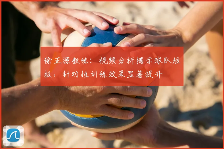 徐正源教练：视频分析揭示球队短板，针对性训练效果显著提升