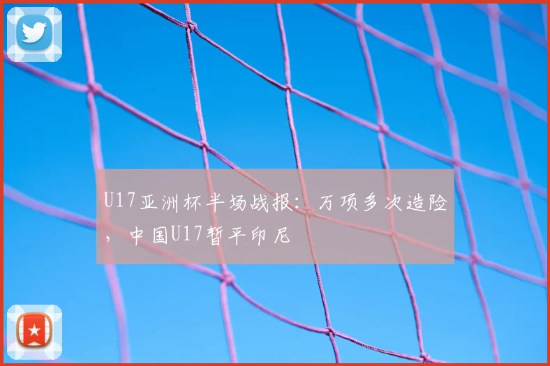 U17亚洲杯半场战报：万项多次造险，中国U17暂平印尼