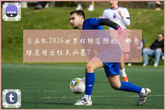 日本队2026世界杯阵容预测：哪些球星将出征美加墨？